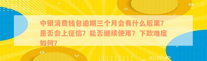 中银消费钱包逾期三个月会有什么后果？是否会上征信？能否继续使用？下款难度如何？