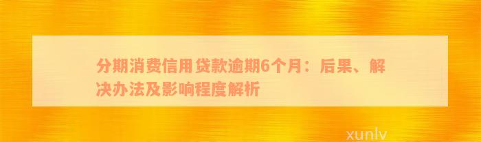 分期消费信用贷款逾期6个月：后果、解决办法及影响程度解析