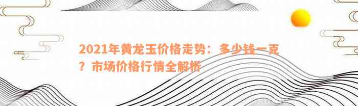 2021年黄龙玉价格走势：多少钱一克？市场价格行情全解析