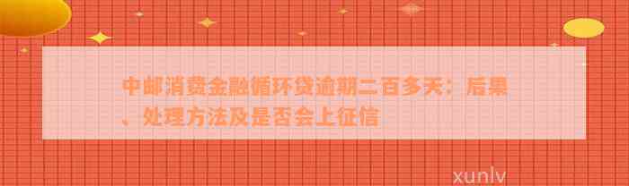 中邮消费金融循环贷逾期二百多天：后果、处理方法及是否会上征信