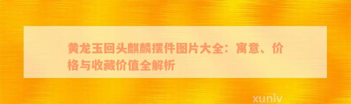 黄龙玉回头麒麟摆件图片大全：寓意、价格与收藏价值全解析