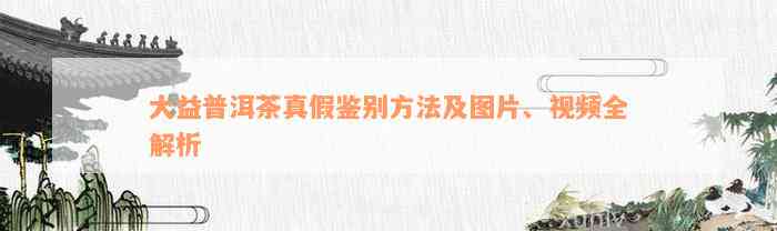 大益普洱茶真假鉴别方法及图片、视频全解析