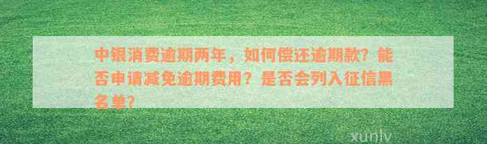 中银消费逾期两年，如何偿还逾期款？能否申请减免逾期费用？是否会列入征信黑名单？