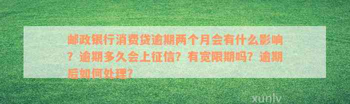 邮政银行消费贷逾期两个月会有什么影响？逾期多久会上征信？有宽限期吗？逾期后如何处理？