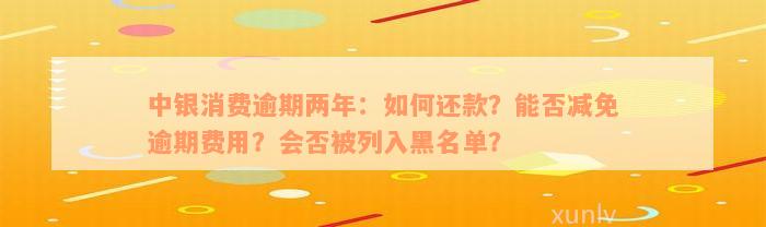 中银消费逾期两年：如何还款？能否减免逾期费用？会否被列入黑名单？