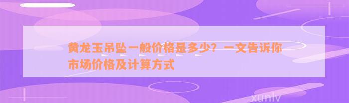 黄龙玉吊坠一般价格是多少？一文告诉你市场价格及计算方式