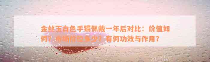 金丝玉白色手镯佩戴一年后对比：价值如何？市场价位多少？有何功效与作用？