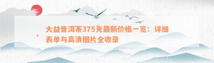 大益普洱茶375克最新价格一览：详细表单与高清图片全收录