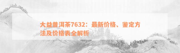 大益普洱茶7632：最新价格、鉴定方法及价格表全解析