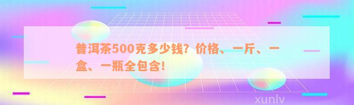 普洱茶500克多少钱？价格、一斤、一盒、一瓶全包含！