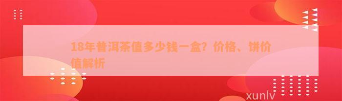 18年普洱茶值多少钱一盒？价格、饼价值解析