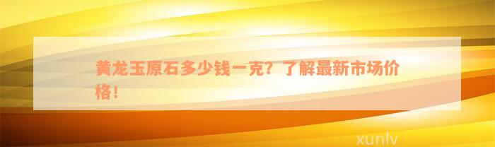 黄龙玉原石多少钱一克？了解最新市场价格！