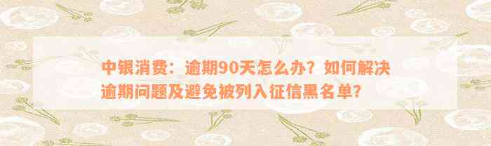 中银消费：逾期90天怎么办？如何解决逾期问题及避免被列入征信黑名单？