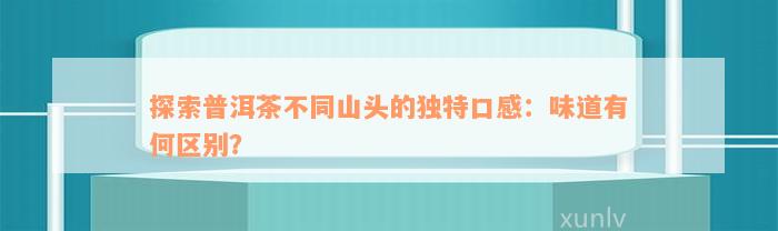 探索普洱茶不同山头的独特口感：味道有何区别？