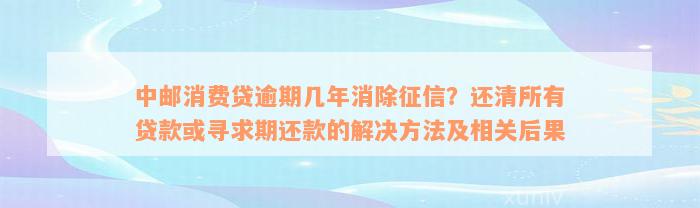 中邮消费贷逾期几年消除征信？还清所有贷款或寻求期还款的解决方法及相关后果