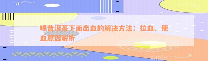 喝普洱茶下面出血的解决方法：拉血、便血原因解析