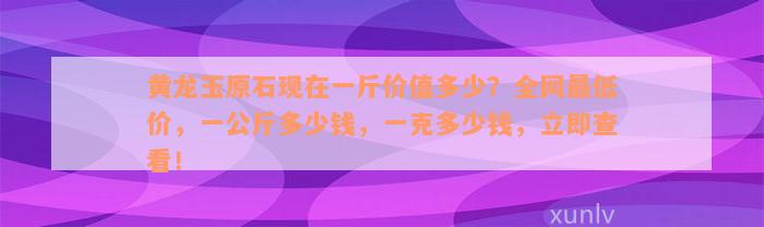 黄龙玉原石现在一斤价值多少？全网最低价，一公斤多少钱，一克多少钱，立即查看！