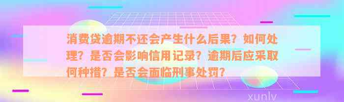 消费贷逾期不还会产生什么后果？如何处理？是否会影响信用记录？逾期后应采取何种措？是否会面临刑事处罚？