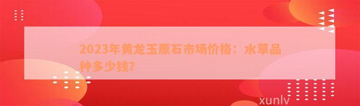 2023年黄龙玉原石市场价格：水草品种多少钱？