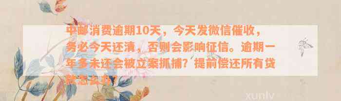 中邮消费逾期10天，今天发微信催收，务必今天还清，否则会影响征信。逾期一年多未还会被立案抓捕？提前偿还所有贷款怎么办？