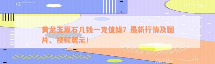 黄龙玉原石几钱一克值钱？最新行情及图片、视频展示！