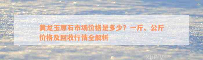 黄龙玉原石市场价格是多少？一斤、公斤价格及回收行情全解析