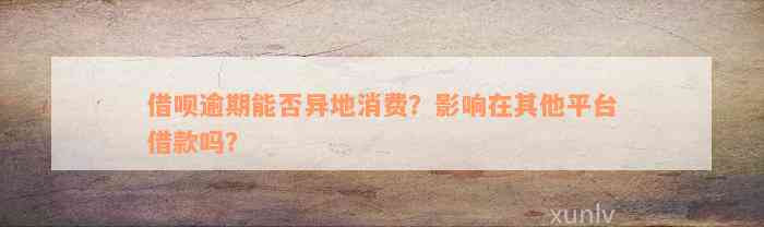 借呗逾期能否异地消费？影响在其他平台借款吗？