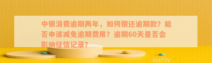 中银消费逾期两年，如何偿还逾期款？能否申请减免逾期费用？逾期60天是否会影响征信记录？