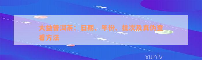 大益普洱茶：日期、年份、批次及真伪查看方法