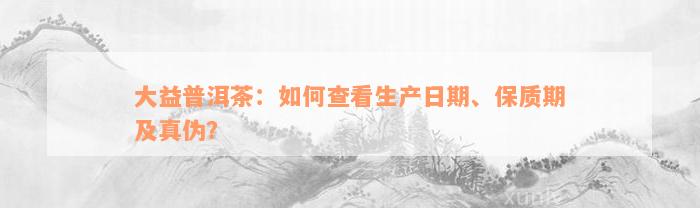 大益普洱茶：如何查看生产日期、保质期及真伪？