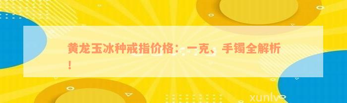 黄龙玉冰种戒指价格：一克、手镯全解析！