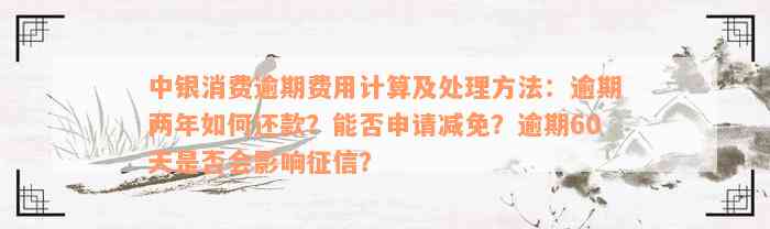 中银消费逾期费用计算及处理方法：逾期两年如何还款？能否申请减免？逾期60天是否会影响征信？