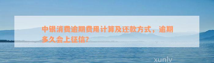 中银消费逾期费用计算及还款方式，逾期多久会上征信？