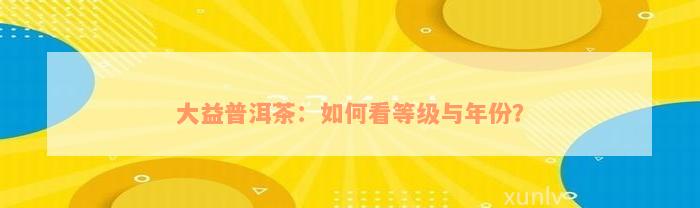 大益普洱茶：如何看等级与年份？