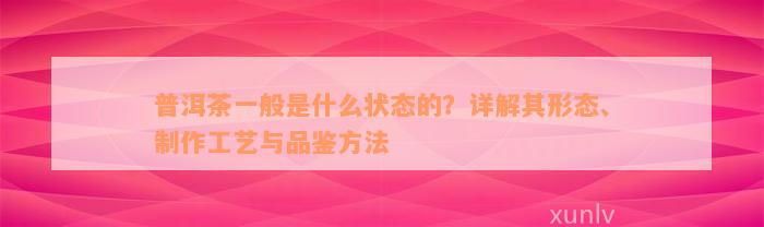 普洱茶一般是什么状态的？详解其形态、制作工艺与品鉴方法