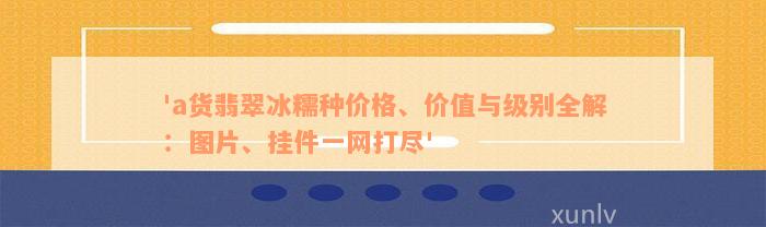 'a货翡翠冰糯种价格、价值与级别全解：图片、挂件一网打尽'