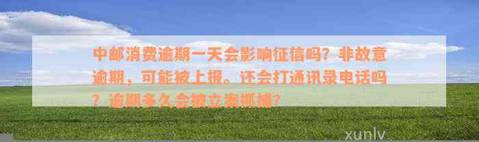 中邮消费逾期一天会影响征信吗？非故意逾期，可能被上报。还会打通讯录电话吗？逾期多久会被立案抓捕？