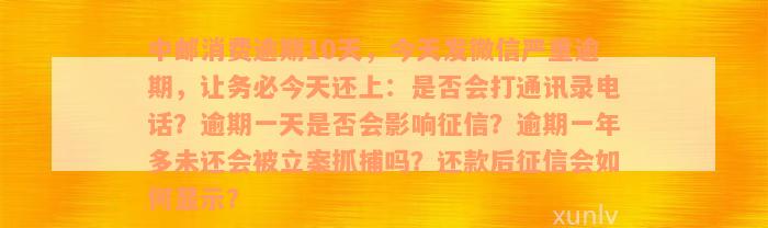 中邮消费逾期10天，今天发微信严重逾期，让务必今天还上：是否会打通讯录电话？逾期一天是否会影响征信？逾期一年多未还会被立案抓捕吗？还款后征信会如何显示？