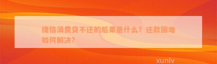 捷信消费贷不还的后果是什么？还款困难如何解决？