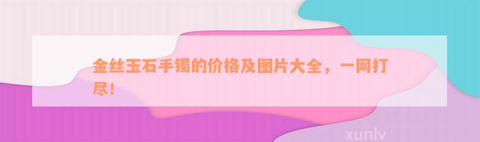 金丝玉石手镯的价格及图片大全，一网打尽！