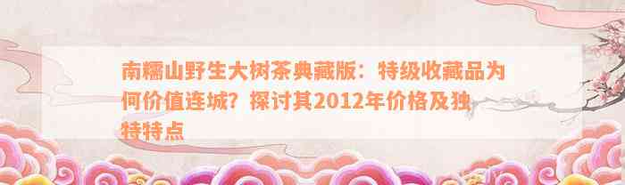 南糯山野生大树茶典藏版：特级收藏品为何价值连城？探讨其2012年价格及独特特点