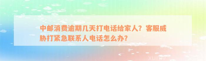 中邮消费逾期几天打电话给家人？客服威胁打紧急联系人电话怎么办？