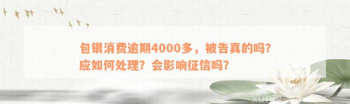 包银消费逾期4000多，被告真的吗？应如何处理？会影响征信吗？