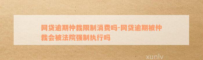 网贷逾期仲裁限制消费吗-网贷逾期被仲裁会被法院强制执行吗