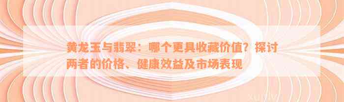 黄龙玉与翡翠：哪个更具收藏价值？探讨两者的价格、健康效益及市场表现