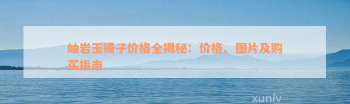 岫岩玉镯子价格全揭秘：价格、图片及购买指南