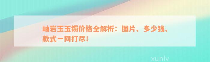 岫岩玉玉镯价格全解析：图片、多少钱、款式一网打尽！