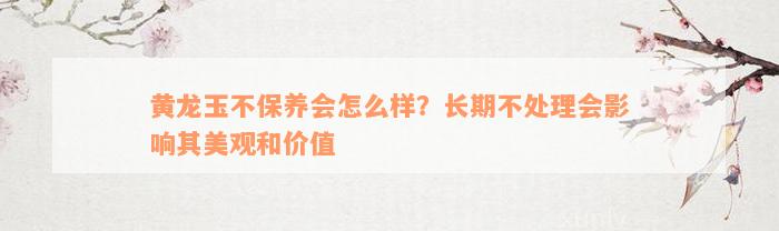 黄龙玉不保养会怎么样？长期不处理会影响其美观和价值