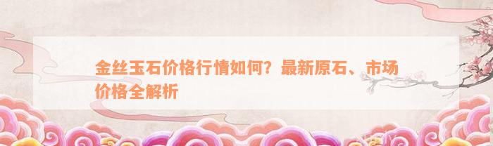 金丝玉石价格行情如何？最新原石、市场价格全解析