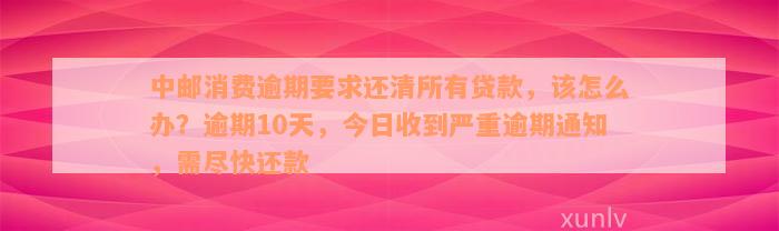 中邮消费逾期要求还清所有贷款，该怎么办？逾期10天，今日收到严重逾期通知，需尽快还款